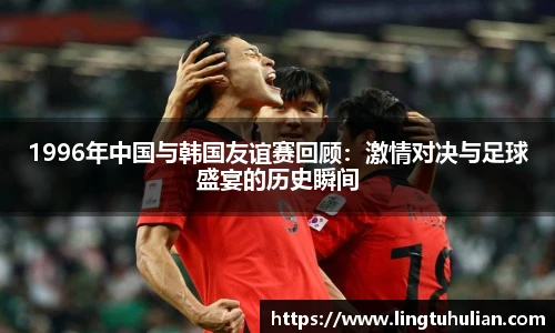 1996年中国与韩国友谊赛回顾：激情对决与足球盛宴的历史瞬间